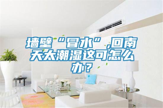 墻壁“冒水”,回南天太潮濕這可怎么辦？