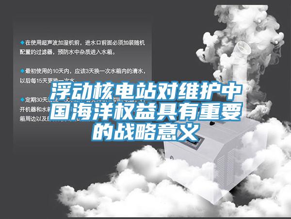 浮動(dòng)核電站對維護(hù)中國海洋權(quán)益具有重要的戰(zhàn)略意義