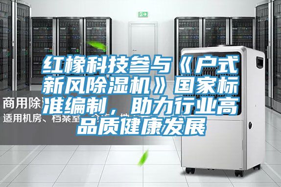 紅橡科技參與《戶式新風(fēng)除濕機》國家標準編制，助力行業(yè)高品質(zhì)健康發(fā)展